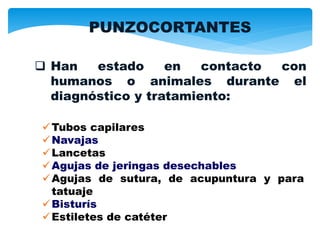 Tubos capilares
Navajas
Lancetas
Agujas de jeringas desechables
Agujas de sutura, de acupuntura y para
tatuaje
Bisturís
Estiletes de catéter
 Han estado en contacto con
humanos o animales durante el
diagnóstico y tratamiento:
PUNZOCORTANTES
 