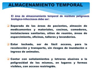  Separada de las áreas de pacientes, almacén de
medicamentos y materiales, cocinas, comedores,
instalaciones sanitarias, sitios de reunión, áreas de
esparcimiento, oficinas, talleres y lavanderías.
 Estar techada, ser de fácil acceso, para la
recolección y transporte, sin riesgos de inundación e
ingreso de animales.
 Contar con señalamientos y letreros alusivos a la
peligrosidad de los mismos, en lugares y formas
visibles, con acceso restringido.
El área de almacenamiento temporal de residuos peligrosos
biológico-infecciosos debe ser:
ALMACENAMIENTO TEMPORAL
 
