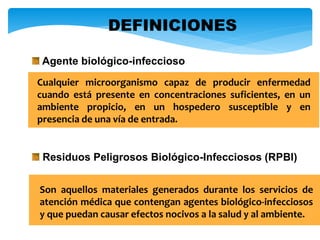 Residuos Peligrosos Biológico-Infecciosos (RPBI)
Son aquellos materiales generados durante los servicios de
atención médica que contengan agentes biológico-infecciosos
y que puedan causar efectos nocivos a la salud y al ambiente.
Agente biológico-infeccioso
Cualquier microorganismo capaz de producir enfermedad
cuando está presente en concentraciones suficientes, en un
ambiente propicio, en un hospedero susceptible y en
presencia de una vía de entrada.
DEFINICIONES
 