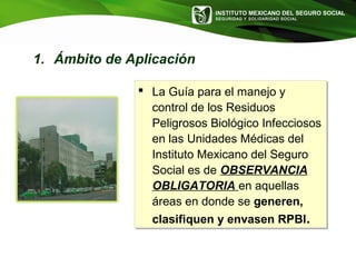 INSTITUTO MEXICANO DEL SEGURO SOCIAL
SEGURIDAD Y SOLIDARIDAD SOCIAL
1. Ámbito de Aplicación
 La Guía para el manejo y
control de los Residuos
Peligrosos Biológico Infecciosos
en las Unidades Médicas del
Instituto Mexicano del Seguro
Social es de OBSERVANCIA
OBLIGATORIA en aquellas
áreas en donde se generen,
clasifiquen y envasen RPBI.
 La Guía para el manejo y
control de los Residuos
Peligrosos Biológico Infecciosos
en las Unidades Médicas del
Instituto Mexicano del Seguro
Social es de OBSERVANCIA
OBLIGATORIA en aquellas
áreas en donde se generen,
clasifiquen y envasen RPBI.
 