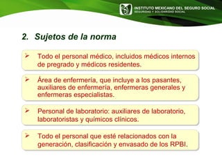 INSTITUTO MEXICANO DEL SEGURO SOCIAL
SEGURIDAD Y SOLIDARIDAD SOCIAL
 Todo el personal médico, incluidos médicos internos
de pregrado y médicos residentes.
 Área de enfermería, que incluye a los pasantes,
auxiliares de enfermería, enfermeras generales y
enfermeras especialistas.
 Personal de laboratorio: auxiliares de laboratorio,
laboratoristas y químicos clínicos.
 Todo el personal que esté relacionados con la
generación, clasificación y envasado de los RPBI.
2. Sujetos de la norma
 