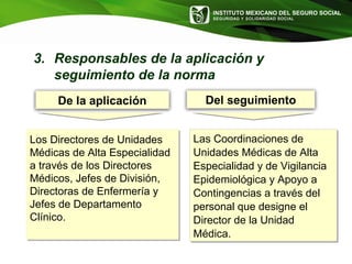 INSTITUTO MEXICANO DEL SEGURO SOCIAL
SEGURIDAD Y SOLIDARIDAD SOCIAL
De la aplicación Del seguimiento
3. Responsables de la aplicación y
seguimiento de la norma
Los Directores de Unidades
Médicas de Alta Especialidad
a través de los Directores
Médicos, Jefes de División,
Directoras de Enfermería y
Jefes de Departamento
Clínico.
Los Directores de Unidades
Médicas de Alta Especialidad
a través de los Directores
Médicos, Jefes de División,
Directoras de Enfermería y
Jefes de Departamento
Clínico.
Las Coordinaciones de
Unidades Médicas de Alta
Especialidad y de Vigilancia
Epidemiológica y Apoyo a
Contingencias a través del
personal que designe el
Director de la Unidad
Médica.
Las Coordinaciones de
Unidades Médicas de Alta
Especialidad y de Vigilancia
Epidemiológica y Apoyo a
Contingencias a través del
personal que designe el
Director de la Unidad
Médica.
 