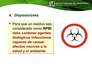 INSTITUTO MEXICANO DEL SEGURO SOCIAL
SEGURIDAD Y SOLIDARIDAD SOCIAL
4. Disposiciones
 Para que un residuo sea
considerado como RPBI
debe contener agentes
biológicos infecciosos
capaces de causar
efectos nocivos a la
salud y el ambiente.
 Para que un residuo sea
considerado como RPBI
debe contener agentes
biológicos infecciosos
capaces de causar
efectos nocivos a la
salud y el ambiente.
 