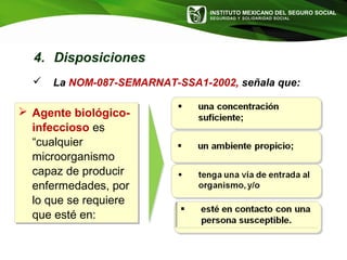 INSTITUTO MEXICANO DEL SEGURO SOCIAL
SEGURIDAD Y SOLIDARIDAD SOCIAL
 Agente biológico-
infeccioso es
“cualquier
microorganismo
capaz de producir
enfermedades, por
lo que se requiere
que esté en:
 Agente biológico-
infeccioso es
“cualquier
microorganismo
capaz de producir
enfermedades, por
lo que se requiere
que esté en:
 La NOM-087-SEMARNAT-SSA1-2002, señala que:
4. Disposiciones
 