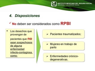 INSTITUTO MEXICANO DEL SEGURO SOCIAL
SEGURIDAD Y SOLIDARIDAD SOCIAL
 Los desechos que
provengan de
pacientes que no
sean sospechosos
de alguna
enfermedad
infecto-contagiosa,
como:
 Los desechos que
provengan de
pacientes que no
sean sospechosos
de alguna
enfermedad
infecto-contagiosa,
como:
 No deben ser considerados como RPBI
4. Disposiciones
 