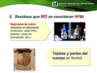 INSTITUTO MEXICANO DEL SEGURO SOCIAL
SEGURIDAD Y SOLIDARIDAD SOCIAL
Materiales de vidrio
utilizados en laboratorio
(matraces, cajas Petri,
pipetas, vasos de
precipitado, etc.).
Tejidos y partes del
cuerpo en formol.
5. Residuos que NO se consideran RPBI
 