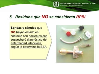 INSTITUTO MEXICANO DEL SEGURO SOCIAL
SEGURIDAD Y SOLIDARIDAD SOCIAL
Sondas y cánulas que
no hayan estado en
contacto con pacientes con
sospecha ó diagnóstico de
enfermedad infecciosa,
según lo determine la SSA
5. Residuos que NO se consideran RPBI
 