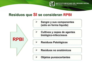 INSTITUTO MEXICANO DEL SEGURO SOCIAL
SEGURIDAD Y SOLIDARIDAD SOCIAL
Residuos que SI se consideran RPBI
 Sangre y sus componentes
(sólo en forma líquida)
 Cultivos y cepas de agentes
biológico-infecciosos
 Residuos Patológicos
 Residuos no anatómicos
 Objetos punzocortantes
RPBI
 