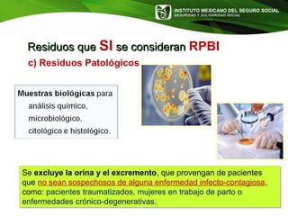INSTITUTO MEXICANO DEL SEGURO SOCIAL
SEGURIDAD Y SOLIDARIDAD SOCIAL
Se excluye la orina y el excremento, que provengan de pacientes
que no sean sospechosos de alguna enfermedad infecto-contagiosa,
como: pacientes traumatizados, mujeres en trabajo de parto o
enfermedades crónico-degenerativas.
Se excluye la orina y el excremento, que provengan de pacientes
que no sean sospechosos de alguna enfermedad infecto-contagiosa,
como: pacientes traumatizados, mujeres en trabajo de parto o
enfermedades crónico-degenerativas.
Residuos queResiduos que SI se consideranse consideran RPBI
c) Residuos Patológicos
 