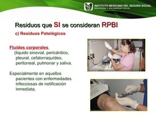 INSTITUTO MEXICANO DEL SEGURO SOCIAL
SEGURIDAD Y SOLIDARIDAD SOCIAL
Residuos queResiduos que SI se consideranse consideran RPBIRPBI
c) Residuos Patológicos
Fluidos corporales
(liquido sinovial, pericárdico,
pleural, cefalorraquídeo,
peritoneal, pulmonar y saliva.
Especialmente en aquellos
pacientes con enfermedades
infecciosas de notificación
inmediata,
 