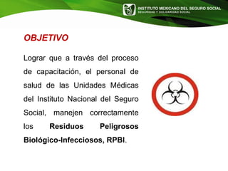 INSTITUTO MEXICANO DEL SEGURO SOCIAL
SEGURIDAD Y SOLIDARIDAD SOCIAL
OBJETIVO
Lograr que a través del proceso
de capacitación, el personal de
salud de las Unidades Médicas
del Instituto Nacional del Seguro
Social, manejen correctamente
los Residuos Peligrosos
Biológico-Infecciosos, RPBI.
 