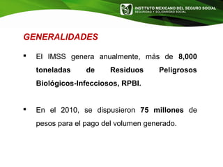 INSTITUTO MEXICANO DEL SEGURO SOCIAL
SEGURIDAD Y SOLIDARIDAD SOCIAL
GENERALIDADES
 El IMSS genera anualmente, más de 8,000
toneladas de Residuos Peligrosos
Biológicos-Infecciosos, RPBI.
 En el 2010, se dispusieron 75 millones de
pesos para el pago del volumen generado.
 