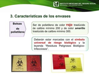 INSTITUTO MEXICANO DEL SEGURO SOCIAL
SEGURIDAD Y SOLIDARIDAD SOCIAL
3. Características de los envases
Bolsas
de
polietileno
Ser de polietileno de color rojo traslúcido
de calibre mínimo 200 y de color amarillo
traslúcido de calibre mínimo 300.
Deberán estar marcadas con el símbolo
universal de riesgo biológico y la
leyenda “Residuos Peligrosos Biológico-
Infecciosos”.
 