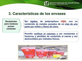 INSTITUTO MEXICANO DEL SEGURO SOCIAL
SEGURIDAD Y SOLIDARIDAD SOCIAL
3. Características de los envases
Ser rígidos, de polipropileno rojo, con un
contenido de metales pesados de no más de una
parte por millón y libres de cloro.
Permitir verificar el volumen y ser resistentes a
fracturas y pérdidas de contenido al caerse y ser
destructibles por métodos físicos.
Recipientes
para residuos
punzo-
cortantes
 