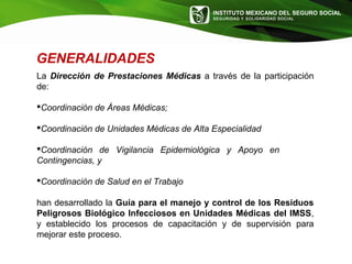 INSTITUTO MEXICANO DEL SEGURO SOCIAL
SEGURIDAD Y SOLIDARIDAD SOCIAL
GENERALIDADES
La Dirección de Prestaciones Médicas a través de la participación
de:
Coordinación de Áreas Médicas;
Coordinación de Unidades Médicas de Alta Especialidad
Coordinación de Vigilancia Epidemiológica y Apoyo en
Contingencias, y
Coordinación de Salud en el Trabajo
han desarrollado la Guía para el manejo y control de los Residuos
Peligrosos Biológico Infecciosos en Unidades Médicas del IMSS,
y establecido los procesos de capacitación y de supervisión para
mejorar este proceso.
 