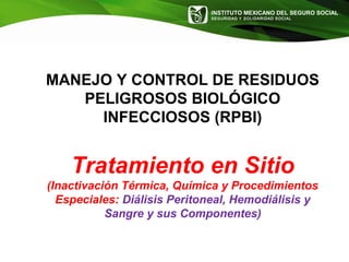 INSTITUTO MEXICANO DEL SEGURO SOCIAL
SEGURIDAD Y SOLIDARIDAD SOCIAL
MANEJO Y CONTROL DE RESIDUOS
PELIGROSOS BIOLÓGICO
INFECCIOSOS (RPBI)
Tratamiento en Sitio
(Inactivación Térmica, Química y Procedimientos
Especiales: Diálisis Peritoneal, Hemodiálisis y
Sangre y sus Componentes)
 