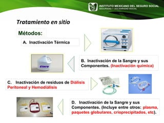 INSTITUTO MEXICANO DEL SEGURO SOCIAL
SEGURIDAD Y SOLIDARIDAD SOCIAL
Tratamiento en sitio
Métodos:
A. Inactivación Térmica
B. Inactivación de la Sangre y sus
Componentes. (Inactivación química)
C. Inactivación de residuos de Diálisis
Peritoneal y Hemodiálisis
D. Inactivación de la Sangre y sus
Componentes. (Incluye entre otros: plasma,
paquetes globulares, crioprecipitados, etc).
 