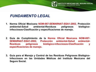 INSTITUTO MEXICANO DEL SEGURO SOCIAL
SEGURIDAD Y SOLIDARIDAD SOCIAL
FUNDAMENTO LEGAL
1. Norma Oficial Mexicana NOM-087-SEMARNAT-SSA1-2002, Protección
ambiental-Salud ambiental-Residuos peligrosos biológico-
infecciosos-Clasificación y especificaciones de manejo.
2. Guía de Cumplimiento de la Norma Oficial Mexicana NOM-087-
SEMARNAT-SSA1-2002, Protección ambiental-Salud ambiental-
Residuos peligrosos biológico-infecciosos-Clasificación y
especificaciones de manejo.
3. Guía para el Manejo y Control de los Residuos Peligrosos Biológico-
Infecciosos en las Unidades Médicas del Instituto Mexicano del
Seguro Social.
 