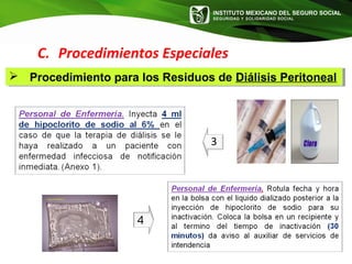 INSTITUTO MEXICANO DEL SEGURO SOCIAL
SEGURIDAD Y SOLIDARIDAD SOCIAL
3
C. Procedimientos Especiales
 Procedimiento para los Residuos de Diálisis Peritoneal Procedimiento para los Residuos de Diálisis Peritoneal
 