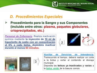 INSTITUTO MEXICANO DEL SEGURO SOCIAL
SEGURIDAD Y SOLIDARIDAD SOCIAL
2
D. Procedimientos Especiales
 Procedimiento para la Sangre y sus Componentes
(incluido entre otros: plasma, paquetes globulares,
crioprecipitados, etc.)
 