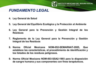 INSTITUTO MEXICANO DEL SEGURO SOCIAL
SEGURIDAD Y SOLIDARIDAD SOCIAL
4. Ley General de Salud
5. Ley General del Equilibrio Ecológico y la Protección al Ambiente
6. Ley General para la Prevención y Gestión Integral de los
Residuos
7. Reglamento de la Ley General para la Prevención y Gestión
Integral de los Residuos
8. Norma Oficial Mexicana NOM-052-SEMARNAT-2005, Que
establece las características, el procedimiento de identificación y
los listados de los residuos peligrosos.
9. Norma Oficial Mexicana NOM-003-SSA2-1993 para la disposición
de sangre humana y sus componentes con fines terapéuticos.
FUNDAMENTO LEGAL
 
