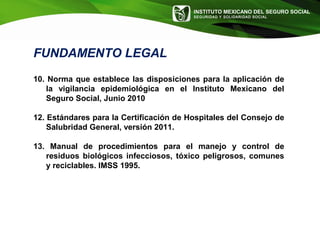 INSTITUTO MEXICANO DEL SEGURO SOCIAL
SEGURIDAD Y SOLIDARIDAD SOCIAL
10. Norma que establece las disposiciones para la aplicación de
la vigilancia epidemiológica en el Instituto Mexicano del
Seguro Social, Junio 2010
12. Estándares para la Certificación de Hospitales del Consejo de
Salubridad General, versión 2011.
13. Manual de procedimientos para el manejo y control de
residuos biológicos infecciosos, tóxico peligrosos, comunes
y reciclables. IMSS 1995.
FUNDAMENTO LEGAL
 