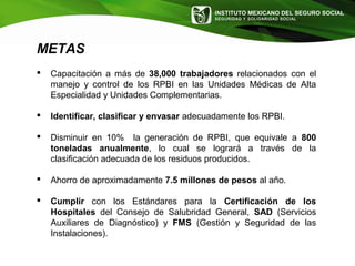 INSTITUTO MEXICANO DEL SEGURO SOCIAL
SEGURIDAD Y SOLIDARIDAD SOCIAL
METAS
 Capacitación a más de 38,000 trabajadores relacionados con el
manejo y control de los RPBI en las Unidades Médicas de Alta
Especialidad y Unidades Complementarias.
 Identificar, clasificar y envasar adecuadamente los RPBI.
 Disminuir en 10% la generación de RPBI, que equivale a 800
toneladas anualmente, lo cual se logrará a través de la
clasificación adecuada de los residuos producidos.
 Ahorro de aproximadamente 7.5 millones de pesos al año.
 Cumplir con los Estándares para la Certificación de los
Hospitales del Consejo de Salubridad General, SAD (Servicios
Auxiliares de Diagnóstico) y FMS (Gestión y Seguridad de las
Instalaciones).
 