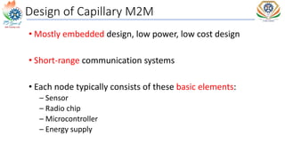 Design of Capillary M2M
• Mostly embedded design, low power, low cost design
• Short-range communication systems
• Each node typically consists of these basic elements:
– Sensor
– Radio chip
– Microcontroller
– Energy supply
 