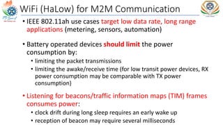 WiFi (HaLow) for M2M Communication
• IEEE 802.11ah use cases target low data rate, long range
applications (metering, sensors, automation)
• Battery operated devices should limit the power
consumption by:
• limiting the packet transmissions
• limiting the awake/receive time (for low transit power devices, RX
power consumption may be comparable with TX power
consumption)
• Listening for beacons/traffic information maps (TIM) frames
consumes power:
• clock drift during long sleep requires an early wake up
• reception of beacon may require several milliseconds
 