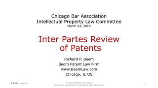 Inter Partes Review
of Patents
Richard P. Beem
Beem Patent Law Firm
www.BeemLaw.com
Chicago, IL US
© Beem Patent Law 2015
Permission is granted to reproduce with attribution
1
Chicago Bar Association
Intellectual Property Law Committee
March 24, 2015
 