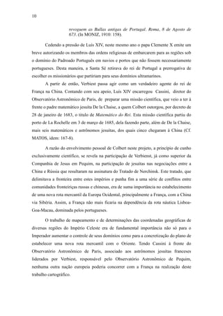10
revoguem as Bullas antigas de Portugal. Roma, 8 de Agosto de
673. (In MONIZ, 1910: 158).
Cedendo a pressão de Luís XIV, neste mesmo ano o papa Clemente X emite um
breve autorizando os membros das ordens religiosas de embarcarem para as regiões sob
o domínio do Padroado Português em navios e portos que não fossem necessariamente
portugueses. Desta maneira, a Santa Sé retirava do rei de Portugal a prerrogativa de
escolher os missionários que partiriam para seus domínios ultramarinos.
A partir de então, Verbiest passa agir como um verdadeiro agente do rei de
França na China. Contando com seu apoio, Luís XIV encarregou Cassini, diretor do
Observatório Astronômico de Paris, de preparar uma missão científica, que veio a ter à
frente o padre matemático jesuíta De la Chaise, a quem Colbert outorgou, por decreto de
28 de janeiro de 1683, o titulo de Matemático do Rei. Esta missão científica partiu do
porto de La Rochelle em 3 de março de 1685, dela fazendo parte, além de De la Chaise,
mais seis matemáticos e astrônomos jesuítas, dos quais cinco chegaram à China (Cf.
MATOS, idem: 167-8).
A razão do envolvimento pessoal de Colbert neste projeto, a princípio de cunho
exclusivamente científico, se revela na participação de Verbienst, já como superior da
Companhia de Jesus em Pequim, na participação de jesuítas nas negociações entre a
China e Rússia que resultaram na assinatura do Tratado de Nerchinsk. Este tratado, que
delimitava a fronteira entre estes impérios e punha fim a uma série de conflitos entre
comunidades fronteiriças russas e chinesas, era de suma importância no estabelecimento
de uma nova rota mercantil da Europa Ocidental, principalmente a França, com a China
via Sibéria. Assim, a França não mais ficaria na dependência da rota náutica LisboaGoa-Macau, dominada pelos portugueses.
O trabalho de mapeamento e de determinações das coordenadas geográficas de
diversas regiões do Império Celeste era de fundamental importância não só para o
Imperador aumentar o controle de seus domínios como para a concretização do plano de
estabelecer uma nova rota mercantil com o Oriente. Tendo Cassini à frente do
Observatório Astronômico de Paris, associado aos astrônomos jesuítas franceses
liderados por Verbiest, responsável pelo Observatório Astronômico de Pequim,
nenhuma outra nação europeia poderia concorrer com a França na realização deste
trabalho cartográfico.

 