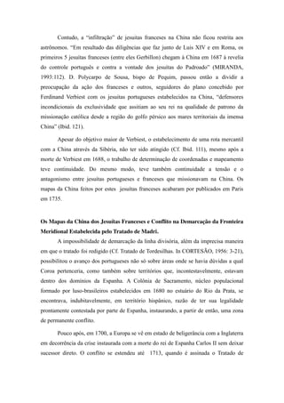 Contudo,   a   “infiltração”   de   jesuitas   franceses   na   China   não   ficou   restrita   aos  
astrônomos.   “Em   resultado   das   diligências   que   faz   junto   de   Luis   XIV   e   em   Roma,   os  
primeiros 5 jesuítas franceses (entre eles Gerbillon) chegam à China em 1687 à revelia
do   controle   português   e   contra   a   vontade   dos   jesuítas   do   Padroado”   (MIRANDA,  
1993:112). D. Polycarpo de Sousa, bispo de Pequim, passou então a dividir a
preocupação da ação dos franceses e outros, seguidores do plano concebido por
Ferdinand   Verbiest   com   os   jesuitas   portugueses   estabelecidos   na   China,   “defensores  
incondicionais da exclusividade que assitiam ao seu rei na qualidade de patrono da
missionação católica desde a região do golfo pérsico aos mares territoriais da imensa
China”  (Ibid.  121).  
Apesar do objetivo maior de Verbiest, o estabelecimento de uma rota mercantil
com a China através da Sibéria, não ter sido atingido (Cf. Ibid. 111), mesmo após a
morte de Verbiest em 1688, o trabalho de determinação de coordenadas e mapeamento
teve continuidade. Do mesmo modo, teve também continuidade a tensão e o
antagonismo entre jesuítas portugueses e franceses que missionavam na China. Os
mapas da China feitos por estes jesuítas franceses acabaram por publicados em Paris
em 1735.

Os Mapas da China dos Jesuítas Franceses e Conflito na Demarcação da Fronteira
Meridional Estabelecida pelo Tratado de Madri.
A impossibilidade de demarcação da linha divisória, além da imprecisa maneira
em que o tratado foi redigido (Cf. Tratado de Tordesilhas. In CORTESÃO, 1956: 3-21),
possibilitou o avanço dos portugueses não só sobre áreas onde se havia dúvidas a qual
Coroa pertenceria, como também sobre territórios que, incontestavelmente, estavam
dentro dos domínios da Espanha. A Colônia de Sacramento, núcleo populacional
formado por luso-brasileiros estabelecidos em 1680 no estuário do Rio da Prata, se
encontrava, indubitavelmente, em território hispânico, razão de ter sua legalidade
prontamente contestada por parte de Espanha, instaurando, a partir de então, uma zona
de permanente conflito.
Pouco após, em 1700, a Europa se vê em estado de beligerância com a Inglaterra
em decorrência da crise instaurada com a morte do rei de Espanha Carlos II sem deixar
sucessor direto. O conflito se estendeu até 1713, quando é assinada o Tratado de

 