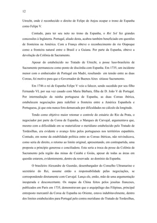 12
Utrecht, onde é reconhecido o direito de Felipe de Anjou ocupar o trono de Espanha
como Felipe V.
Contudo, para ter seu neto no trono da Espanha, o Rei Sol fez grandes
concessões à Inglaterra. Portugal, aliado desta, acabou também beneficiado em questões
de fronteiras na América. Com a França obteve o reconhecimento do rio Oiapoque
como a fronteira natural entre o Brasil e a Guiana. Por parte da Espanha, obteve a
devolução da Colônia de Sacramento.
Apesar do estabelecido no Tratado de Utrecht, a posse luso-brasileira de
Sacramento permaneceu como ponto de discórdia com Espanha. Em 1735, um incidente
menor com o embaixador de Portugal em Madri, resultando em tensão entre as duas
Coroas, foi motivo para que o Governador de Buenos Aires sitiasse Sacramento.
Em 1746 o rei de Espanha Felipe V veio a falecer, sendo sucedido por seu filho
Fernando VI, por sua vez casado com Maria Bárbara, filha de D. João V de Portugal.
Por intermediação da rainha portuguesa de Espanha, as duas Coroas ibérica,
estabelecem negociações para redefinir a fronteira entre a América Espanhola e
Portuguesa, já que esta nunca fora demarcada por dificuldades no cálculo da longitude.
Tendo como objetivo maior retomar o controle do estuário do Rio da Prata, o
negociador por parte da Coroa de Espanha, o Marques de Carvajal, argumentava que,
mesmo com a dificuldade em se materializar o meridiano estabelecido pelo Tratado de
Tordesilhas, era evidente o avanço feito pelos portugueses nos territórios espanhóis.
Contudo, em nome da estabilidade política entre as Coroas ibéricas, não reivindicava,
como seria de direito, o retorno ao limite original, apresentando, em contrapartida, uma
proposta a princípio generosa e conciliadora. Esta seria a troca da posse da Colônia de
Sacramento pela região das minas de Cuiabá e Goiás, apesar de todas as áreas em
questão estarem, evidentemente, dentro da reservada ao domínio da Espanha.
O brasileiro Alexandre de Gusmão, desembargador do Conselho Ultramarino e
secretário do Rei, assume então a responsabilidade pelas negociações, se
correspondendo diretamente com Carvajal. Lança ele, então, mão de uma argumentação
inesperada e desconcertante. Os mapas da China feitos pelos jesuítas franceses,
publicados em Paris em 1735, demonstravam que o arquipélago das Filipinas, principal
entreposto mercantil da Coroa de Espanha no Oriente, estava indubitavelmente, dentro
dos limites estabelecidos para Portugal pelo contra meridiano do Tratado de Tordesilhas,

 