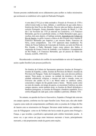 14
fizeram presente estabelecendo novos aldeamentos para acolher os índios missioneiros
que aceitassem se estabelecer sob a égide do Padroado Português.
A esta data [1751] já se tinha assinado o Tratado de Permuta de 1750 e
sobreviveram todas as lutas, debates, e carnificinas de que anda cheia a
história dos Sete Povos das Missões. Para ter mão nos Índios, da parte do
exército Português, foram chamados alguns Jesuítas do Brasil, (...) No
dia 2 de Fevereiro de 1755 já estavam na Candelária, o P. Francisco
Bernardes, que fez aí a profissão solene, e o Padre Bernardo Lopes, que a
recebeu, dois anos depois, o Catálogo assinala, dependente do Colégio do
Rio de Janeiro, (o grifo é nosso) a Aldeia do Rio Grande com o mesmo P.
Francisco Bernardes por Superior e um terceiro Padre, Francisco da
Silva, como companheiro. Em 1757 aparecem duas residências: Na
Aldeia de Nossa Senhora da Conceição do Estreito, ao norte do Pôrto do
Rio Grande, o Padre Bernardo Lopes como pároco dos Índios, à
requisição de Gomes Freire de Andrade; e na Fortaleza e Acampamento
de Rio Pardo, o P. Francisco Bernardes, que ali passou da Aldeia do
Estreito. (LEITE, 1945:531)
Reconhecendo a existência do conflito de nacionalidades no seio da Companhia,
assim o padre Serafim Leite procura justificá-la:
Na história da Colónia de Sacramento aparecem Jesuítas de Portugal e
Jesuítas de Espanha, a saber, Jesuítas da Província do Brasil e Jesuítas da
Província do Paraguai. Todos da Companhia, mas com deveres políticos
oposto. Num ponto, os mesmo: na unidade da doutrina e da moral,
unidade substancial, religiosa, a mesma em todo o mundo, como no
Universo são unidos na Fé e na Moral todos os católicos cultos,
conscientes e dignos de tão grande nome e honra. Mesmo assim como
no resto do mundo, em tempo de guerra, se encontram Católicos nos dois
campos opostos, assim também neste, os Jesuítas do Brasil defendiam a
bandeira portuguesa, os Jesuítas do Paraguai a bandeira espanhola. Era a
estrita obrigação de cada qual, como cidadãos e patriotas. (Ibidem: 535)
No entanto, na questão da Guerra Guaranítica, Espanha e Portugal não estavam
em campos opostos, conforme nos faz supor Serafim Leite. Neste caso, não cabe aludir
à guerra como razão do comportamento conflitante entre os jesuítas do Colégio do Rio
de Janeiro com os missioneiros do Paraguai. Devemos ainda lembrar que, também no
caso de Villegaignon como no de Verbiest não havia estado de guerra entre Portugal e
França, o que invalida a justificativa apresentada pelo célebre historiador jesuíta. A
nosso ver, o que estava em jogo eram interesses nacionais e locais, principalmente
mercantis, e não propriamente estado de guerra entre nações.

 