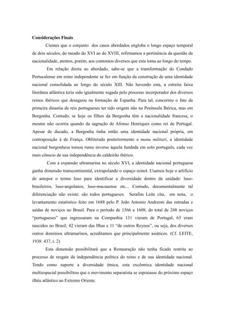 Considerações Finais
Cientes que o conjunto dos casos abordados engloba o longo espaço temporal
de dois séculos, do meado do XVI ao do XVIII, refirmamos a pertinência da questão da
nacionalidade, atentos, porém, aos contornos diversos que esta toma ao longo do tempo.
Em relação direta ao abordado, sabe-se que a transformação do Condado
Portucalense em reino independente se fez em função da construção de uma identidade
nacional consolidada ao longo do século XIII. Não havendo esta, a estreita faixa
litorânea atlântica teria sido igualmente sugada pelo processo incorporador dos diversos
reinos ibéricos que desaguou na formação de Espanha. Para tal, concorreu o fato da
primeira dinastia de reis portugueses ter tido origem não na Península Ibérica, mas em
Borgonha. Contudo, se hoje os filhos da Borgonha têm a nacionalidade francesa, o
mesmo não ocorria quando da sagração de Afonso Henriques como rei de Portugal.
Apesar de ducado, a Borgonha tinha então uma identidade nacional própria, em
contraposição à de França. Obliterada posteriormente a manu militari, a identidade
nacional borgonhesa tomou rumo inverso àquela fundada em solo português, cada vez
mais cônscio de sua independência do caldeirão ibérico.
Com a expansão ultramarina no século XVI, a identidade nacional portuguesa
ganha dimensão transcontinental, extrapolando o espaço reinol. Usamos hoje o artifício
de antepor o termo luso para identificar a diversidade dentro da unidade: lusobrasileiros, luso-angolanos, luso-macauense etc... Contudo, documentalmente tal
diferenciação não existe: são todos portugueses. Serafim Leite cita, em nota, o
levantamento estatístico feito em 1688 pelo P. João Antonio Andreoni das entradas e
saídas de noviços no Brasil. Para o período de 1566 a 1608, do total de 248 noviços
“portugueses” que ingressaram na Companhia 131 vieram de Portugal, 63 eram
nascidos no Brasil, 42 vieram das Ilhas e 11 “de  outros  Reynos”, ou seja, dos diversos
outros domínios ultramarinos, acreditamos que principalmente asiáticos. (Cf. LEITE,
1938: 437, t. 2)
Esta dimensão possibilitará que a Restauração não tenha ficado restrita ao
processo de resgate da independência política do reino e de sua identidade nacional.
Tendo como suporte a diversidade étnica, esta excêntrica identidade nacional
multiespacial possibilitou que o movimento separatista se espraiasse do próximo espaço
ilhéu atlântico ao Extremo Oriente.

 