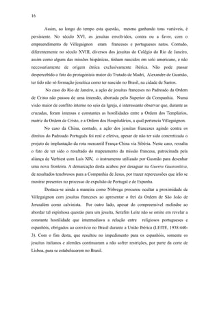 16
Assim, ao longo do tempo esta questão, mesmo ganhando tons variáveis, é
persistente. No século XVI, os jesuítas envolvidos, contra ou a favor, com o
empreendimento de Villegaignon

eram

franceses e portugueses natos. Contudo,

diferentemente no século XVIII, diversos dos jesuítas do Colégio do Rio de Janeiro,
assim como alguns das missões hispânicas, tinham nascidos em solo americano, e não
necessariamente de origem étnica exclusivamente ibérica. Não pode passar
despercebido o fato do protagonista maior do Tratado de Madri, Alexandre de Gusmão,
ter tido não só formação jesuítica como ter nascido no Brasil, na cidade de Santos.
No caso do Rio de Janeiro, a ação de jesuítas franceses no Padroado da Ordem
de Cristo não passou de uma intensão, abortada pelo Superior da Companhia. Numa
visão maior de conflito interno no seio da Igreja, é interessante observar que, durante as
cruzadas, foram intensas e constantes as hostilidades entre a Ordem dos Templários,
matriz da Ordem de Cristo, e a Ordem dos Hospitalários, a qual pertencia Villegaignon.
No caso da China, contudo, a ação dos jesuítas franceses agindo contra os
direitos do Padroado Português foi real e efetiva, apesar de não ter sido concretizado o
projeto de implantação da rota mercantil França-China via Sibéria. Neste caso, ressalta
o fato de ter sido o resultado do mapeamento da missão francesa, patrocinada pela
aliança de Verbiest com Luís XIV, o instrumento utilizado por Gusmão para desenhar
uma nova fronteira. A demarcação desta acabou por desaguar na Guerra Guaranítica,
de resultados tenebrosos para a Companhia de Jesus, por trazer repercussões que irão se
mostrar presentes no processo de expulsão de Portugal e de Espanha.
Destaca-se ainda a maneira como Nóbrega procurou ocultar a proximidade de
Villegaignon com jesuítas franceses ao apresentar o frei da Ordem de São João de
Jerusalém como calvinista.

Por outro lado, apesar do compreensível melindre ao

abordar tal espinhosa questão para um jesuíta, Serafim Leite não se omite em revelar a
constante hostilidade que intermediava a relação entre

religiosos portugueses e

espanhóis, obrigados ao convívio no Brasil durante a União Ibérica (LEITE, 1938:4403). Com o fim desta, que resultou no impedimento para os espanhóis, somente os
jesuítas italianos e alemães continuaram a não sofrer restrições, por parte da corte de
Lisboa, para se estabelecerem no Brasil.

 