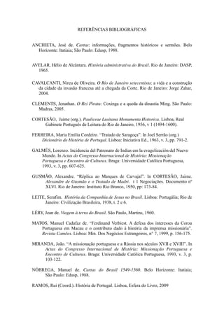 REFERÊNCIAS BIBLIOGRÁFICAS
ANCHIETA, José de. Cartas: informações, fragmentos históricos e sermões. Belo
Horizonte: Itatiaia; São Paulo: Edusp, 1988.
AVELAR, Hélio de Alcântara. História administrativa do Brasil. Rio de Janeiro: DASP,
1965.
CAVALCANTI, Nireu de Oliveira. O Rio de Janeiro setecentista: a vida e a construção
da cidade da invasão francesa até a chegada da Corte. Rio de Janeiro: Jorge Zahar,
2004.
CLEMENTS, Jonathan. O Rei Pirata: Coxinga e a queda da dinastia Ming. São Paulo:
Madras, 2005.
CORTESÃO, Jaime (org.). Pauliceae Lusitana Monumenta Historica. Lisboa, Real
Gabinete Português de Leitura do Rio de Janeiro, 1956, v 1 (1494-1600).
FERREIRA,  Maria  Emília  Cordeiro.  “Tratado  de  Saragoça”.  In  Joel  Serrão  (org.)  
Dicionário de História de Portugal. Lisboa: Iniciativa Ed., 1963, v. 3, pp. 791-2.
GALMÉS, Lorenzo. Incidencia del Patronato de Indias em la evagelización del Nuevo
Mundo. In Actas do Congresso Internacional de História: Missionação
Portuguesa e Encontro de Culturas. Braga: Universidade Católica Portuguesa,
1993, v. 3, pp. 607-625.
GUSMÃO,   Alexandre.   “Réplica   ao   Marques   de   Carvajal”.   In   CORTESÃO,   Jaime.  
Alexandre de Gusmão e o Tratado de Madri. t 1 Negociações. Documento nº
XLVI. Rio de Janeiro: Instituto Rio Branco, 1950, pp: 173-84.
LEITE, Serafim. História da Companhia de Jesus no Brasil. Lisboa: Portugália; Rio de
Janeiro: Civilização Brasileira, 1938, t. 2 e 6.
LÉRY, Jean de. Viagem à terra do Brasil. São Paulo, Martins, 1960.
MATOS,   Manuel   Cadafaz   de.   “Ferdinand   Verbiest.   A   defesa   dos   interesses   da   Coroa  
Portuguesa   em   Macau   e   o   contributo   dado   à   história   da   imprensa   missionária”.  
Revista Camões. Lisboa: Min. Dos Negócios Estrangeiros, n° 7, 1999, p. 156-175.
MIRANDA, João.  “A  missionação  portuguesa  e  a  Rússia  nos  séculos  XVII  e  XVIII”. In
Actas do Congresso Internacional de História: Missionação Portuguesa e
Encontro de Culturas. Braga: Universidade Católica Portuguesa, 1993, v. 3, p.
103-122.
NÓBREGA, Manuel de. Cartas do Brasil 1549-1560. Belo Horizonte: Itatiaia;
São Paulo: Edusp, 1988.
RAMOS, Rui (Coord.). História de Portugal. Lisboa, Esfera do Livro, 2009

 