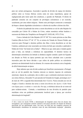 2
para sul, seriam portuguesas. Associada à questão da divisão do espaço de domínio
político entre as Coroas ibéricas existia outra de suma importância, apesar de
negligenciada pela maior parte dos estudiosos, a questão do Padroado. O direito do
padroado consistia em um conjunto de privilégios eclesiásticos a ser exercido,
usualmente, por uma ordem religiosa. Dentre estes privilégios constavam a nomeação
de bispos e demais dignidades eclesiásticas e o direitos de recolher o dízimo dos fiéis.
O direito do padroado das terras a serem descobertas ao sul do cabo Bojador foi
concedido por Calisto III a Ordem de Cristo, ordem monástica militar herdeira e
sucessora da Ordem dos Templários em Portugal (Cf. AVELAR, 1975:175-6).
Como a latitude  do  Cabo  Bojador  (26º  07’  00”  N)  é  muito  próxima  ao  das  Ilhas  
Canárias   (Ilha   do   Ferro   27º   46’   15”   N),   os   termos   do  Tratado   de   Álcacer-Toledo, que
reservava para Portugal o domínio político das ilhas e terras descoberta ao sul das
Canárias, acabaram por estar associados aos termos da bula que concedeu o padroado à
Ordem  de  Cristo  “da  Guiné  até  as  Índias”.    Observa-se que, tanto para o tratado quanto
para a bula, era latitude a referência de espacialidade. O domínio técnico da
determinação astronômica da latitude (a distância angular contada a partir do Equador
em direção ao Polo) na época permitia que esta fosse calculada com a precisão
necessária para não haver dúvidas a que esfera de poder político ou eclesiástico
pertencia um determinado local no ultramar. Já o mesmo não acontecia com a longitude,
de difícil determinação na época.
Hoje sabemos que esta divisão acabaria por beneficiar enormemente a Portugal,
pois ao sul do paralelo das Canárias estavam as maiores riquezas do continente
americano. Apesar de, a princípio, não se saber o que o continente americano reservava
aos reinos ibéricos, Alexandre VI, por pressão de Fernando de Aragão, promulgou em 3
de maio de 1493 a segunda bula denominada Inter Coetera. Nesta concedia aos reis de
Aragão e Castela o domínio das terras a serem descobertas dos Açores e Cabo Verde
cem léguas para o ocidente e o meio-dia. Ou seja, a referência deixou de ser norte-sul
para ocidente-oriente.

Contudo, a transferência da raia divisória de paralelo para

meridiano criou um problema praticamente insolúvel para a época, por envolver
determinação de longitude2.

2 Até o início do século XVIII, a determinação da longitude estava fora de alcance dos
navegadores, que conseguiam somente estimá-la com pouca precisão em função da distancia
percorrida em um determinado rumo. Em terra, era feita por um complexo processo de
determinações simultâneas do momento exato de uma determinada conjunção planetária,

 