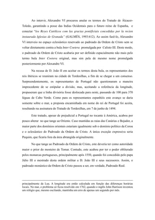 Ao intervir, Alexandre VI procurou anular os termos do Tratado de ÁlcacerToledo, garantindo a posse das Indias Ocidentais para o futuro reino de Espanha, e
conectar   “los Reyes Católicos com las gracias pontificiais concedidas por la recien
instaurada   Iglesias   de   Granada” (GALMÉS, 1993:612). Ao assim fazê-lo, Alexandre
VI interveio no espaço eclesiástico reservado ao padroado da Ordem de Cristo sem se
voltar diretamente contra a bula Inter Coetera promulgada por Calisto III. Deste modo,
o padroado da Ordem de Cristo acabaria por ser definido espacialmente não mais pelo
termo bula Inter Coetera original, mas sim pela de mesmo nome promulgada
posteriormente por Alexandre VI.
Na recusa de D. João II em aceitar os termos desta bula, os representantes dos
reis ibéricos se reuniram na cidade de Tordesilhas, a fim de se chegar a um consenso.
Surpreendentemente, os representantes de Portugal não questionaram a maneira
improcedente de se estipular a divisão, mas, aceitando a referência da longitude,
propuseram que a linha divisória fosse deslocada para oeste, passando de 100 para 370
léguas de Cabo Verde. Como para os representantes espanhóis este avanço se daria
somente sobre o mar, a proposta encaminhada em nome do rei de Portugal foi aceita,
resultando na assinatura do Tratado de Tordesilhas, em 7 de junho de 1494.
Este tratado, apesar de prejudicial a Portugal no tocante à América, acabou por
pouco alterar no que tange ao Oriente. Caso mantidas as raias das Canárias e Bojador, a
maior parte dos domínios orientais estariam igualmente sob o domínio político da Coroa
e o eclesiástico do Padroado da Ordem de Cristo. A única exceção expressiva seria
Pequim, que ficaria fora da área abrangida originalmente.
No que tange ao Padroado da Ordem de Cristo, este deveria ter como autoridade
maior o prior do mosteiro de Tomar. Contudo, este acabou por ter o poder obliterado
pelos monarcas portugueses, principalmente após 1550, quando foi concedido pelo papa
Júlio III o mestrado desta ordem militar a D. João III e seus sucessores. Assim, o
padroado monástico da Ordem de Cristo passou a ser, em verdade, Padroado Real.

principalmente da Lua. A longitude era então calculada em função das diferenças horárias
locais. No mar, o problema só ficou resolvido em 1762, quando o inglês John Harrison inventou
um relógio que, mesmo oscilando, mantinha um erro de apenas um segundo por mês.

 
