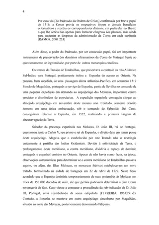 4
Por essa via [do Padroado da Ordem de Cristo] confirmada por breve papal
de 1516, a Coroa provia os respectivos bispos e demais benefícios
eclesiásticos e recebia os correspondentes dízimos, em particular no Brasil,
o que lhe servia não apenas para fornecer côngruas aos párocos, mas ainda
para sustentar as despesas da administração da Coroa em cada capitania
(RAMOS, 2009:233)

Além disso, o poder do Padroado, por ser concessão papal, foi um importante
instrumento de preservação dos domínios ultramarinos da Coroa de Portugal frente ao
questionamento de legitimidade, por parte de outras monarquias católicas.
Os termos do Tratado de Tordesilhas, que preservava o controle da rota Atlântico
Sul-Índico para Portugal, praticamente isolou a Espanha do acesso ao Oriente. Na
procura, bem sucedida, de uma passagem direta Atlântico-Pacífico, em setembro 1519
Fernão de Magalhães, português a serviço de Espanha, partiu de Sevilha no comando de
uma pequena expedição em demanda ao arquipélago das Molucas, importante centro
produtor e distribuidor de especiarias. A expedição espanhola conseguiu chegar ao
almejado arquipélago em novembro deste mesmo ano. Contudo, somente dezoito
homens em uma única embarcação, sob o comando de Sebastião Del Cano,
conseguiram retornar à Espanha, em 1522, realizando a primeira viagem de
circunavegação da Terra.
Sabedor da presença espanhola nas Molucas, D. João III, rei de Portugal,
questionou junto a Carlos V, seu primo e rei de Espanha, o direito dele em tomar posse
deste arquipélago. Alegava que o estabelecido por este Tratado não se restringia
unicamente à partilha das Índias Ocidentais. Devido à esfericidade da Terra, o
prolongamento deste meridiano, o contra meridiano, dividiria o espaço de domínio
português e espanhol também no Oriente. Apesar de não haver como fazer, na época,
observações astronômicas para determinar se o contra meridiano de Tordesilhas passava
aquém, ou além, das Ilhas Molucas, os monarcas ibéricos estabeleceram um novo
tratado, formalizado na cidade de Saragoça em 22 de Abril de 1529. Neste ficou
acordado que a Espanha desistiria temporariamente de suas pretensões às Molucas em
troca de 350 000 ducados de ouro, até que peritos pudessem determinar a qual Coroa
pertenceria de fato. Caso viesse a constatar a procedência da reivindicação de D. João
III, Portugal, seria reembolsado da soma estipulada (FERREIRA, 1963:791-2).
Contudo, a Espanha se manteve em outro arquipélago descoberto por Magalhães,
situado ao norte das Molucas, posteriormente denominado Filipinas.

 
