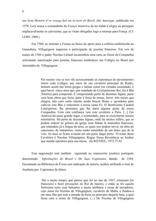 6
seu livro Histoire d´vn voyage fait em la terre dv Bresil, dite Amerique, publicado em
1578, Lery acusa o comandante da França Antártica de ter traído Coligny ao perseguir
implacavelmente os calvinistas, que se viram obrigados logo a retornar para França. (Cf.
LERY, 1960.)
Em 1560, ao retornar a França na busca de apoio para a colônia estabelecida na
Guanabara, Villegaignon negociou a participação de jesuítas franceses. Em seis de
março de 1560 o padre Nicolau Liétard encaminhou uma carta ao Geral da Companhia
solicitando autorização para jesuítas franceses estabelecer um Colégio no Brasil por
intermédio de Villegaignon.

Por muitas vias se nos vão acrescentando as esperanças de alevantarmos
muito cedo Colégio, por meio de um cavaleiro principal de Rodes,
homem assim nas letras gregas e latinas como em virtudes assinalado, o
qual haver cinco anos que, por mandado do Cristianíssimo Rei, foi à Ilha
América para conquistar. E conquistando perto de duzentas léguas, parte
com boas obras que fazia, parte à força de armas, haver três meses que
chegou, não com outro intento senão buscar Bispo e sacerdotes para
cultivar esta Ilha e reduzirem a nossa santa Fé. O Ilustríssimo Cardeal
Lotarigiense, lhe prometeu que lhe daria alguma gente da nossa
Companhia. Com esta confiança veio este cavaleiro a Paris. [...] Em
América há assaz grande lugar, e acomodado, para se exercitarem nossos
ministérios. Há perto de duzentas léguas, onde há muitos infiéis, que se
podem reduzir ao grêmio da igreja, nem faltam lá mancebos franceses,
que entendem já a língua da terra, os quais nos podem servir, na obra do
catecismo, de intérpretes, como tenho entendido de um deles que de lá
veio. As naus se ficam aviando em um porto daqui perto. O nome deste
Cavaleiro é Nicolau Villegaignon. Rogue Vossa Reverência ao Senhor
que mande operários para sua messe. (In WETZEL, 1972:77-8)

Esta negociação está também
denominado

registrada no manuscrito jesuítico português

Informações do Brasil e De Suas Capitanias, datado

de 1584.

Encontrado na Biblioteca de Évora sem indicação de autoria, acabou atribuído a José de
Anchieta por Capistrano de Abreu
Daí a muito tempo, que parece que foi no ano de 1567, começara [os
franceses] a fazer povoações no Rio de Janeiro, e então se fez aquela
fortíssima torre com baluartes e muita artilharia e casas de moradores,
cujo autor foi Nicolau de Villegaignon, cavaleiro de Malta, e fundou-a
em uma ilha que está a entrada da barra no princípio daquela baía, a qual
ficou com o nome de Villegaignon. (...) De Nicolau de Villegaignon

 