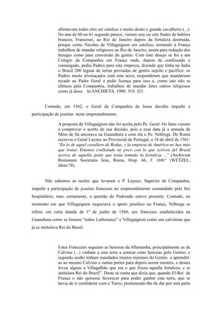 afirmavam todos eles ser catolico e muito douto e grande cavalheiro (...).
No ano de 60 ou 61 segundo parece, vieram sete ou oito frades de habitos
brancos, Franceses, ao Rio de Janeiro depois da fortaleza destruída,
porque como Nicolau de Villegaignon era catolico, tornando á França
trabalhou de mandar religiosos ao Rio de Janeiro, assim para redução dos
hereges como para conversão do gentio. Com êste desejo se foi a um
Colegio da Companhia em França onde, depois de confessado e
comungado, pediu Padres para este empreza, dizendo que tinha na Índia
o Brasil 200 leguas de terras povoadas de gentio sujeito e pacífico: os
Padres muito alvoraçados com esta nova, responderam que mandariam
recado ao Padre Geral a pedir licença para isso e, como isto não se
efetuou pela Companhia, trabalhou de mandar êstes outros religiosos
como já disse. In ANCHIETA, 1988: 319, 321.
Contudo, em 1562, o Geral da Companhia de Jesus decidiu impedir a
participação de jesuítas neste empreendimento.
A proposta de Villegaignon não foi aceita pelo Pe. Geral. Os fatos vieram
a comprovar o acerto de sua decisão, pois a essa data já a armada de
Mém de Sá ancorava na Guanabara e com ela o Pe. Nóbrega. De Roma
escrevia o Geral Laynez ao Provincial de Portugal, a 18 de abril de 1561:
"En lo de aquel cavallero de Rodas, y la empresa de América no hay más
que tratar. Émonos conSolado no poco con lo que scriven del Brasil
acerca de aquella gente que tenia tomado la fortaleza ..." (Archivum
Romanum Societatis Jesu, Roma, Hisp. 66, f. 169r" (WETZEL,
idem:78).
Não sabemos as razões que levaram o P. Laynez, Superior da Companhia,
impedir a participação de jesuitas franceses no empreendimento comandado pelo frei
hospitalário, mas, certamente, a questão do Padroado esteve presente. Contudo, no
momento em que Villegaignon negociava o apoio jesuítico na França, Nóbrega se
refere, em carta datada de 1º de junho de 1560, aos franceses estabelecidos na
Guanabara como se fossem “todos  Lutheranos”  e  Villegaignon  como um calvinista que
já se intitulava Rei do Brasil.

Estes Francezes seguiam as heresias da Allemanha, principalmente as de
Calvino (...) vinham a esta terra a semear estas heresias pelo Gentio; e
segundo soube tinham mandados muitos meninos do Gentio a aprendelas ao mesmo Calvino e outras partes para depois serem mestres, e destes
levou alguns a Villagalhão que era o que fizera aquella fortaleza, e se
intitulara  Rei  do  Brazil”.  Deste  se  conta  que  dizia  que,  quando El-Rei de
França o não quisesse favorecer para poder ganhar esta terra, que se
havia de ir confederar com o Turco, prometendo-lhe de dar por esta parte

 