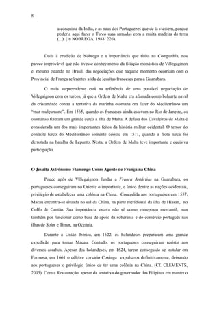 8
a conquista da India, e as naus dos Portuguezes que de lá viessem, porque
poderia aqui fazer o Turco suas armadas com a muita madeira da terra
(...) (In NÓBREGA, 1988: 226).

Dada à erudição de Nóbrega e a importância que tinha na Companhia, nos
parece improvável que não tivesse conhecimento da filiação monástica de Villegaginon
e, mesmo estando no Brasil, das negociações que naquele momento ocorriam com o
Provincial de França referentes a ida de jesuítas franceses para a Guanabara.
O mais surpreendente está na referência de uma possível negociação de
Villegaignon com os turcos, já que a Ordem de Malta era afamada como baluarte naval
da cristandade contra a tentativa da marinha otomana em fazer do Mediterrâneo um
“mar  mulçumano”.  Em  1565,  quando  os  franceses  ainda  estavam  no  Rio  de  Janeiro,  os  
otomanso fizeram um grande cerco à Ilha de Malta. A defesa dos Cavaleiros de Malta é
considerada um dos mais importantes feitos da história militar ocidental. O temor do
controle turco do Mediterrâneo somente cessou em 1571, quando a frota turca foi
derrotada na batalha de Lepanto. Nesta, a Ordem de Malta teve importante e decisiva
participação.

O Jesuíta Astrônomo Flamengo Como Agente de França na China
Pouco após de Villegaignon fundar a França Antártica na Guanabara, os
portugueses conseguiram no Oriente o importante, e único dentre as nações ocidentais,
privilégio de estabelecer uma colônia na China. Concedida aos portugueses em 1557,
Macau encontra-se situada no sul da China, na parte meridional da ilha de Hiasan, no
Golfo de Cantão. Sua importância estava não só como entreposto mercantil, mas
também por funcionar como base de apoio da soberania e do comércio português nas
ilhas de Solor e Timor, na Oceânia.
Durante a União Ibérica, em 1622, os holandeses prepararam uma grande
expedição para tomar Macau. Contudo, os portugueses conseguiram resistir aos
diversos assaltos. Apesar dos holandeses, em 1624, terem conseguido se instalar em
Formosa, em 1661 o célebre corsário Coxinga expulsa-os definitivamente, deixando
aos portugueses o privilégio único de ter uma colônia na China. (Cf. CLEMENTS,
2005). Com a Restauração, apesar da tentativa do governador das Filipinas em manter o

 