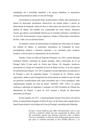 arquipélago sob a autoridade espanhola e da ameaça holandesa, os macauenses
conseguiram permanecer unidos à Coroa de Portugal.
Concomitante ao desenrolar destes acontecimentos, Galileu, após aperfeiçoar as
lunetas de observação astronômica, desenvolveu um método prático e preciso de
determinação da longitude, tendo por base as observações das previsíveis eclipses dos
satélites de Júpiter. Seu trabalho teve continuidade por outro italiano, Domenico
Cassini, que adotou a nacionalidade francesa ao ser nomeado astrônomo e astrólogo do
rei Luís XIV. Posteriormente, Cassini organizou e fundou o Observatório Astronômico
de Paris, vindo a ser seu primeiro diretor.
Ao dominar a técnica de determinação da longitude por observações de eclipses
dos satélites de Júpiter, os astrônomos matemáticos da Companhia de Jesus,
principalmente italianos e franceses, passaram a ser solicitados pelos monarcas
europeus, a fim de refazer os mapeamentos de seus domínios.
Estando a China na órbita do Padroado Português, em 1659 o jesuíta flamengo
Ferdinand Verbiest, astrônomo de grande prestígio, obteve autorização do rei de
Portugal Pedro II para partir de Lisboa para Macau. Ali chegando, instalou-se
inicialmente no Colégio da Companhia de Jesus de Madre de Deus. Já no ano seguinte
foi transferido para Pequim. Em 1667 é integrado à missão diplomática enviada pelo rei
de   Portugal   a   corte   do   imperador   Kangxi.   “A   actuação   do   Pe.   Verbiest,   nessas  
negociações, saldou-se para Portugal deveras positivamente na medida em que ele tinha
um particular reconhecimento pela acção missionária que a Coroa portuguesa vinha
implementando   também   em   terra   da   China”.   (MATOS,   1999:   158-9). Ao ganhar
confiança e admiração do imperador, é nomeado, em 1669, Presidente do Tribunal das
Matemáticas de Pequim. A partir de 1672 acumula a direção do observatório
astronômico de Pequim.
No ano seguinte, em 1673, o jesuíta português Antonio Viera alerta, em carta de
Roma, ao representante português em Paris de que o rei de França estava agindo junto a
Santa Sé para obstruir os privilégios da Coroa de Portugal, concedidos pelo Padroado.
Já disse a Vossa Senhoria que elRey Christianissimo com os seus
exércitos a primeira cidade que tem conquistado he Roma, onde
lhe concederão, quanto seus ministros quizerem sobre os Bispos
Franceses mandados ao Oriente pella Propaganda querem agora
que para se evitarem discórdia se lhes dividão Diecesis, e se

 