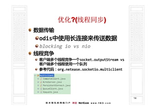 优化?(线程同步)
数据传输
 odis中使用长连接来传送数据
 odis中使用长连接来传送数据
 blocking io vs nio
线程竞争
 客户端多个线程竞争一个 socket.outputStream vs
 客户端多个线程竞争一个socket.outputStream
 客户端多个线程使用一个队列
 参考代码：org.netease.socketio.multiclient
 参考代码：org.netease.socketio.multiclient




                                         14
 