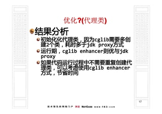 优化?(代理类)
结果分析
初始化化代理类，因为cglib需要多创
初始化化代理类，因为cglibcglib需要多创
建2个类，耗时多于jdk proxy方式
   个类，耗时多于jdk proxy方式
运行期，cglib enhancer则优与jdk
运行期，cglib enhancer则优与
                  则优与jdk
proxy
如果代码运行过程中不需要重复创建代
理类，可以考虑使用cglib enhancer
理类，可以考虑使用cglib
方式，节省时间




                           17
 