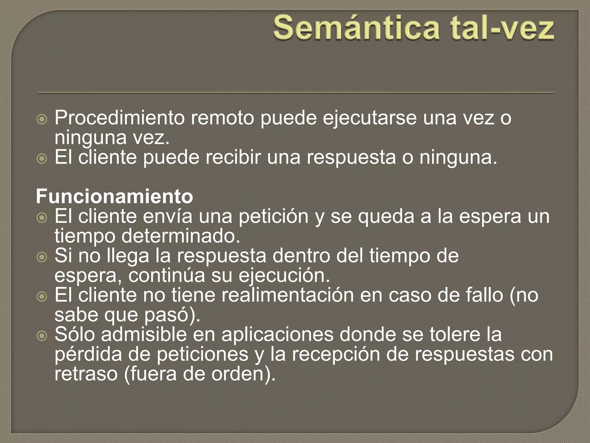  Procedimiento remoto puede ejecutarse una vez o
ninguna vez.
 El cliente puede recibir una respuesta o ninguna.
Funcionamiento
 El cliente envía una petición y se queda a la espera un
tiempo determinado.
 Si no llega la respuesta dentro del tiempo de
espera, continúa su ejecución.
 El cliente no tiene realimentación en caso de fallo (no
sabe que pasó).
 Sólo admisible en aplicaciones donde se tolere la
pérdida de peticiones y la recepción de respuestas con
retraso (fuera de orden).
 