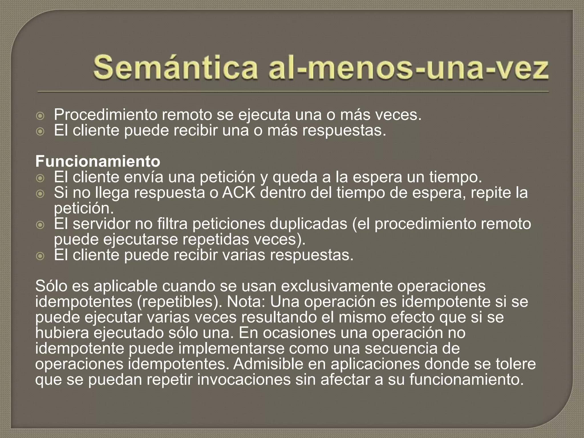  Procedimiento remoto se ejecuta una o más veces.
 El cliente puede recibir una o más respuestas.
Funcionamiento
 El cliente envía una petición y queda a la espera un tiempo.
 Si no llega respuesta o ACK dentro del tiempo de espera, repite la
petición.
 El servidor no filtra peticiones duplicadas (el procedimiento remoto
puede ejecutarse repetidas veces).
 El cliente puede recibir varias respuestas.
Sólo es aplicable cuando se usan exclusivamente operaciones
idempotentes (repetibles). Nota: Una operación es idempotente si se
puede ejecutar varias veces resultando el mismo efecto que si se
hubiera ejecutado sólo una. En ocasiones una operación no
idempotente puede implementarse como una secuencia de
operaciones idempotentes. Admisible en aplicaciones donde se tolere
que se puedan repetir invocaciones sin afectar a su funcionamiento.
 