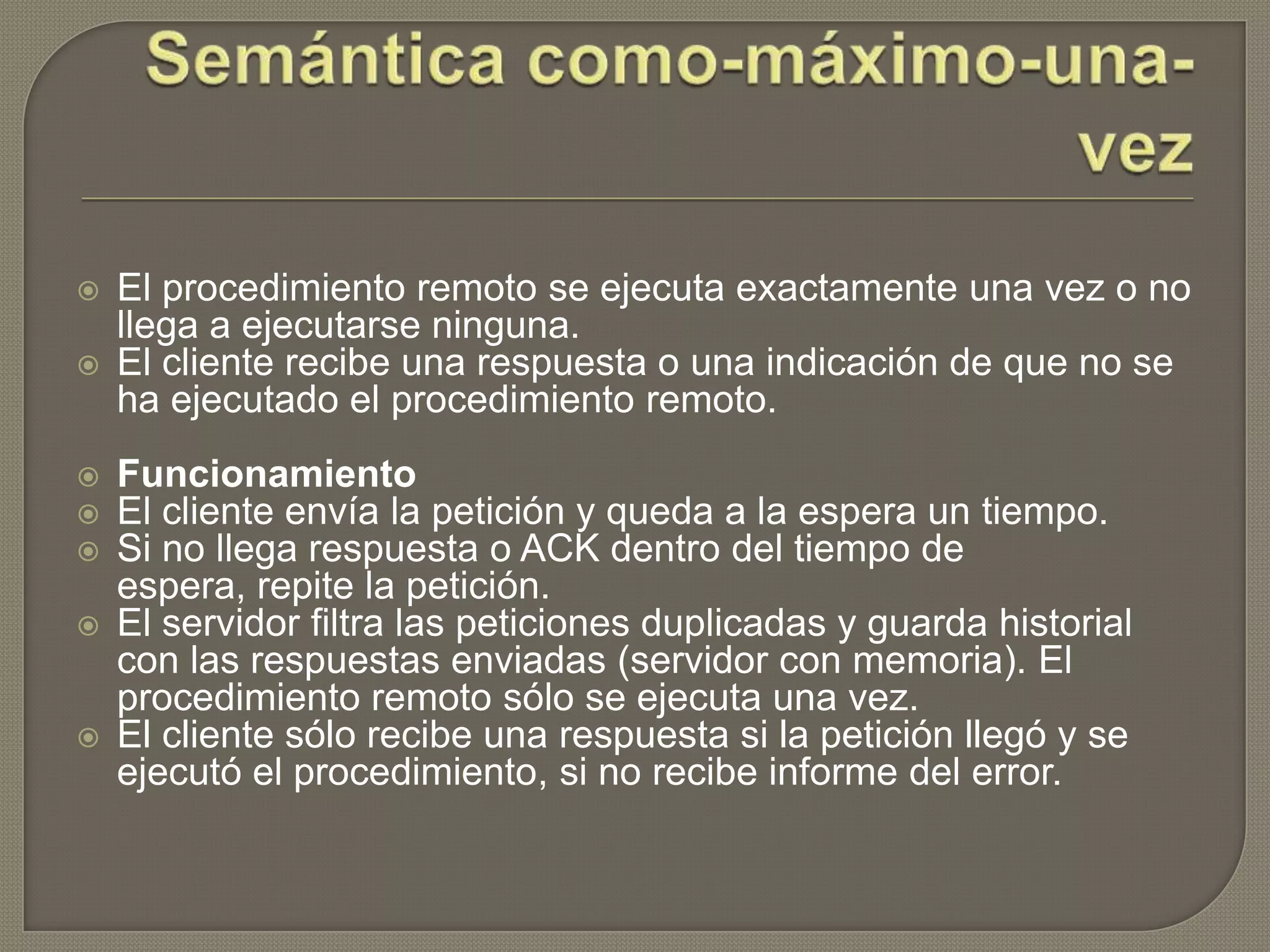  El procedimiento remoto se ejecuta exactamente una vez o no
llega a ejecutarse ninguna.
 El cliente recibe una respuesta o una indicación de que no se
ha ejecutado el procedimiento remoto.
 Funcionamiento
 El cliente envía la petición y queda a la espera un tiempo.
 Si no llega respuesta o ACK dentro del tiempo de
espera, repite la petición.
 El servidor filtra las peticiones duplicadas y guarda historial
con las respuestas enviadas (servidor con memoria). El
procedimiento remoto sólo se ejecuta una vez.
 El cliente sólo recibe una respuesta si la petición llegó y se
ejecutó el procedimiento, si no recibe informe del error.
 