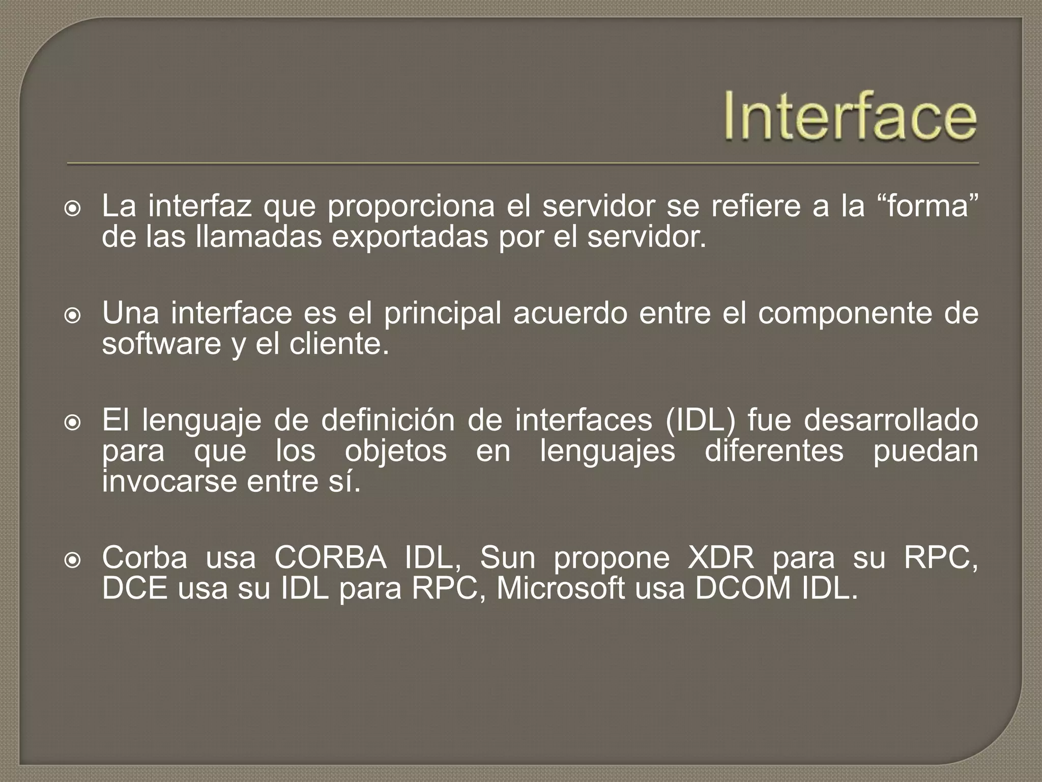  La interfaz que proporciona el servidor se refiere a la “forma”
de las llamadas exportadas por el servidor.
 Una interface es el principal acuerdo entre el componente de
software y el cliente.
 El lenguaje de definición de interfaces (IDL) fue desarrollado
para que los objetos en lenguajes diferentes puedan
invocarse entre sí.
 Corba usa CORBA IDL, Sun propone XDR para su RPC,
DCE usa su IDL para RPC, Microsoft usa DCOM IDL.
 